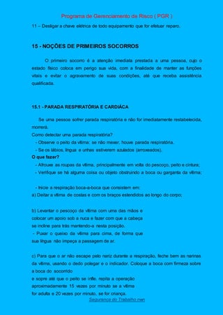 Programa de Gerenciamento de Risco ( PGR )
Segurança do Trabalho nwn
11 – Desligar a chave elétrica de todo equipamento que for efetuar reparo.
15 - NOÇÕES DE PRIMEIROS SOCORROS
O primeiro socorro é a atenção imediata prestada a uma pessoa, cujo o
estado físico coloca em perigo sua vida, com a finalidade de manter as funções
vitais e evitar o agravamento de suas condições, até que receba assistência
qualificada.
15.1 - PARADA RESPIRATÓRIA E CARDIÁCA
Se uma pessoa sofrer parada respiratória e não for imediatamente restabelecida,
morrerá.
Como detectar uma parada respiratória?
- Observe o peito da vítima: se não mexer, houve parada respiratória.
- Se os lábios, língua e unhas estiverem azulados (arroxeados).
O que fazer?
- Afrouxe as roupas da vítima, principalmente em volta do pescoço, peito e cintura;
- Verifique se há alguma coisa ou objeto obstruindo a boca ou garganta da vítima;
- Inicie a respiração boca-a-boca que consistem em:
a) Deitar a vítima de costas e com os braços estendidos ao longo do corpo;
b) Levantar o pescoço da vítima com uma das mãos e
colocar um apoio sob a nuca e fazer com que a cabeça
se incline para trás mantendo-a nesta posição.
- Puxar o queixo da vítima para cima, de forma que
sua língua não impeça a passagem de ar.
c) Para que o ar não escape pelo nariz durante a respiração, feche bem as narinas
da vítima, usando o dedo polegar e o indicador. Coloque a boca com firmeza sobre
a boca do socorrido
e sopre até que o peito se infle. repita a operação
aproximadamente 15 vezes por minuto se a vítima
for adulta e 20 vezes por minuto, se for criança.
 