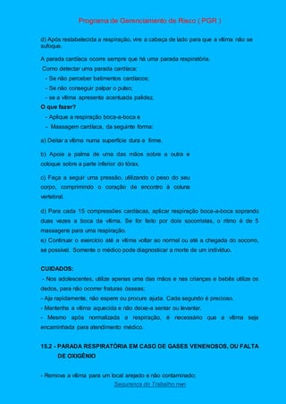 Programa de Gerenciamento de Risco ( PGR )
Segurança do Trabalho nwn
d) Após restabelecida a respiração, vire a cabeça de lado para que a vítima não se
sufoque.
A parada cardíaca ocorre sempre que há uma parada respiratória.
Como detectar uma parada cardíaca:
- Se não perceber batimentos cardíacos;
- Se não conseguir palpar o pulso;
- se a vítima apresenta acentuada palidez.
O que fazer?
- Aplique a respiração boca-a-boca e
- Massagem cardíaca, da seguinte forma:
a) Deitar a vítima numa superfície dura e firme.
b) Apoie a palma de uma das mãos sobre a outra e
coloque sobre a parte inferior do tórax.
c) Faça a seguir uma pressão, utilizando o peso do seu
corpo, comprimindo o coração de encontro à coluna
vertebral.
d) Para cada 15 compressões cardíacas, aplicar respiração boca-a-boca soprando
duas vezes a boca da vítima. Se for feito por dois socorristas, o ritmo é de 5
massagens para uma respiração.
e) Continuar o exercício até a vítima voltar ao normal ou até a chegada do socorro,
se possível. Somente o médico pode diagnosticar a morte de um indivíduo.
CUIDADOS:
- Nos adolescentes, utilize apenas uma das mãos e nas crianças e bebês utilize os
dedos, para não ocorrer fraturas ósseas;
- Aja rapidamente, não espere ou procure ajuda. Cada segundo é precioso.
- Mantenha a vítima aquecida e não deixe-a sentar ou levantar.
- Mesmo após normalizada a respiração, é necessário que a vítima seja
encaminhada para atendimento médico.
15.2 - PARADA RESPIRATÓRIA EM CASO DE GASES VENENOSOS, OU FALTA
DE OXIGÊNIO
- Remova a vítima para um local arejado e não contaminado;
 
