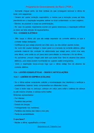 Programa de Gerenciamento de Risco ( PGR )
Segurança do Trabalho nwn
- Somente chegue perto, se tiver certeza de que conseguirá remover a vítima do
local, com segurança;
- Deverá ser usada proteção respiratória, a menos que a remoção possa ser feita,
prendendo-se a respiração enquanto estiver no local contaminado ou sem oxigênio;
- Elimine, se possível a causa da contaminação;
- No caso da parada respiratória ocorrer por gases venenosos, a respiração artificial
só deve ser feita através de equipamentos.
15.3 - CHOQUE ELÉTRICO
- Não toque a vítima até que ela esteja separada da corrente elétrica ou que a
corrente esteja desligada;
- Certifique-se que esteja pisando em chão seco, se não estiver usando botas;
- Se você não souber desligar a chave geral ou a tomada da corrente elétrica, utilize
somente material não condutor de eletricidade que esteja seco, como uma vara,
uma tábua, uma corda ou um pano seco para afastar ou empurrar o fio da vítima;
- Ao aproximar, procure chegar pelo lado que puder ficar fora do alcance dos cabos
elétricos, pois estes podem movimentar-se quando estão energizados;
- Inicie a respiração boca-a-boca logo que a vítima esteja fora do alcance da
corrente elétrica.
15.4 - LESÕES ESQUELÉTICAS - OSSOS E ARTICULAÇÕES
15.4.1 - LESÕES NA ESPINHA (COLUNA)
- Se a vítima estiver consciente, solicite a movimentação dos membros e verifique a
sensibilidade, fazendo leves compressões em diferentes locais;
- Caso a lesão seja no pescoço, coloque um calço, para evitar o balanço da cabeça
ou até mesmo envolva a cabeça numa toalha;
Sintomas apresentados:
- Dor intensa;
- Paralisia das pernas;
- Estado de choque;
- Formigamento nos membros;
- Paralisia dos dedos das mãos e dos pés;
- Perda da sensibilidade;
O que fazer?
- Manter a vítima agasalhada e imóvel
 