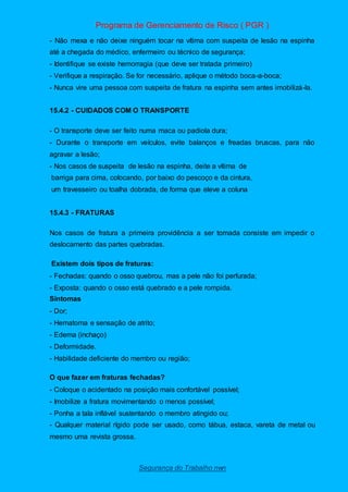 Programa de Gerenciamento de Risco ( PGR )
Segurança do Trabalho nwn
- Não mexa e não deixe ninguém tocar na vítima com suspeita de lesão na espinha
até a chegada do médico, enfermeiro ou técnico de segurança;
- Identifique se existe hemorragia (que deve ser tratada primeiro)
- Verifique a respiração. Se for necessário, aplique o método boca-a-boca;
- Nunca vire uma pessoa com suspeita de fratura na espinha sem antes imobilizá-la.
15.4.2 - CUIDADOS COM O TRANSPORTE
- O transporte deve ser feito numa maca ou padiola dura;
- Durante o transporte em veículos, evite balanços e freadas bruscas, para não
agravar a lesão;
- Nos casos de suspeita de lesão na espinha, deite a vítima de
barriga para cima, colocando, por baixo do pescoço e da cintura,
um travesseiro ou toalha dobrada, de forma que eleve a coluna
15.4.3 - FRATURAS
Nos casos de fratura a primeira providência a ser tomada consiste em impedir o
deslocamento das partes quebradas.
Existem dois tipos de fraturas:
- Fechadas: quando o osso quebrou, mas a pele não foi perfurada;
- Exposta: quando o osso está quebrado e a pele rompida.
Sintomas
- Dor;
- Hematoma e sensação de atrito;
- Edema (inchaço)
- Deformidade.
- Habilidade deficiente do membro ou região;
O que fazer em fraturas fechadas?
- Coloque o acidentado na posição mais confortável possível;
- Imobilize a fratura movimentando o menos possível;
- Ponha a tala inflável sustentando o membro atingido ou;
- Qualquer material rígido pode ser usado, como tábua, estaca, vareta de metal ou
mesmo uma revista grossa.
 