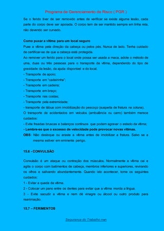 Programa de Gerenciamento de Risco ( PGR )
Segurança do Trabalho nwn
Se o ferido tiver de ser removido antes de verificar se existe alguma lesão, cada
parte do corpo deve ser apoiada. O corpo tem de ser mantido sempre em linha reta,
não devendo ser curvado.
Como puxar a vítima para um local seguro
Puxe a vítima pela direção da cabeça ou pelos pés. Nunca de lado. Tenha cuidado
de certificar-se de que a cabeça está protegida.
Ao remover um ferido para o local onde possa ser usada a maca, adote o método de
uma, duas ou três pessoas para o transporte da vítima, dependendo do tipo de
gravidade da lesão, da ajuda disponível e do local.
- Transporte de apoio;
- Transporte em “cadeirinha”;
- Transporte em cadeira;
- Transporte em braço;
- Transporte nas costas;
- Transporte pela extremidade;
- transporte de tábua com imobilização do pescoço (suspeita de fratura na coluna).
O transporte de acidentados em veículos (ambulância ou carro) também merece
cuidados:
- Evite freadas bruscas e balanços contínuos que podem agravar o estado da vítima;
- Lembre-se que o excesso de velocidade pode provocar novas vítimas.
OBS: Não desloque ou araste a vítima antes de imobilizar a fratura. Salvo se a
mesma estiver em eminente perigo.
15.6 - CONVULSÃO
Convulsão é um ataque ou contração dos músculos. Normalmente a vítima cai e
agita o corpo com batimentos de cabeça, membros inferiores e superiores, revirando
os olhos e salivando abundantemente. Quando isto acontecer, tome os seguintes
cuidados:
1 - Evitar a queda da vítima.
2 - Colocar um pano entre os dentes para evitar que a vítima morda a língua.
3 - Evite sacudir a vítima e nem dê vinagre ou álcool ou outro produto para
reanimação.
15.7 – FERIMENTOS
 