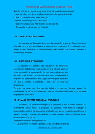 Programa de Gerenciamento de Risco ( PGR )
Segurança do Trabalho nwn
Quando ocorrer um ferimento deve-se tomar as seguintes providências:
- Lavar as mãos com água e sabão para evitar infecção no ferimento.
- Lavar o local ferido para evitar infecção.
- Secar o local com gaze ou pano limpo.
- Fazer um curativo para não deixar a ferida exposta.
– Transportar a vítima para um hospital.
15.8 - DOENÇAS PROFISSIONAIS:
As doenças profissionais decorrem da exposição a agentes físicos, químicos
e biológicos que agridem contínua e intermitente o organismo. É considerada como
sendo aquela produzida ou desencadeada pelo exercício de trabalho peculiar a
determinada atividade.
15.9 - DOENÇAS DO TRABALHO:
As doenças do trabalho são resultantes de condições
especiais de trabalho não relacionado em lei e para as quais se
torna necessário a comprovação de que foram adquiridas em
decorrência do trabalho. É caracterizada como aquela doença
adquirida ou desencadeada em função de condições especiais
em que o trabalho é realizado e como ele se relaciona
diretamente.
Portanto, no caso das doenças do trabalho, como nos demais fatores de
interferência da saúde, o trabalhador deve ser conscientizado sobre a importância
de preservar sua saúde.
16 - PLANO DE EMERGÊNCIA - SUBSOLO
O objetivo do plano de emergência é preservar a vida humana, evitando ou
minimizando danos físicos e psíquicos às pessoas. Visa também proteger a
propriedade e evitar a paralisação da produção com graves resultados econômicos e
sociais. Portanto, quanto mais perfeita for a planificação, mais significativos serão
os resultados alcançados.
As fases do plano de emergência são:
1 – Levantamento de riscos e proposição de medidas preventivas
 