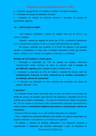 Programa de Gerenciamento de Risco ( PGR )
Segurança do Trabalho nwn
2 – Instalação equipamentos de combate à incêndio, formação de brigada
3 – Formação de equipes de abandono de áreas
4 – Instalação de material de primeiros socorros e formação de equipes de
atendimento urgência.
16.1 - VENTILAÇÃO DA MINA
Para espaços confinados o volume de oxigênio deve ser de 20,9% e se
manter constante.
Quando o volume de oxigênio for menor que 12,5%, o ambiente é classificado
como imediatamente perigoso à vida ou à saúde pela deficiência de oxigênio.
No espaço confinado que contenha 16 a 20,9% de oxigênio, é até possível
permitir a permanência no local, sem a proteção respiratória, desde que tomados
alguns cuidados e se a redução de oxigênio é conhecida ou controlada.
Medição de CH4 (metano) e outros gases
1 - Alcançada a proporção de 1,0% de metano em subsolo, dever-se-á
imediatamente adotar medidas de alerta ao pessoal, com a tomada de
providências urgentes para a diluição do gás na mistura do ar;
2 - Alcançada a proporção de 2,0% de metano, o pessoal de subsolo deve ser
imediatamente evacuado da mina, adotando-se as medidas necessárias à
sua diluição através de exaustores;
3 - A retomada das atividades de lavra somente será procedida com teores de
metano inferiores a 1,0%.
O que fazer?
- As medições de gás metano são feitas todos os dias nos horários de produção nas
frentes de serviço nos painéis, pelos técnicos de segurança e registrado em livro de
controle para posterior fiscalização;- - No caso da ocorrência de metano à proporção
de 1,0% em subsolo as atividades serão imediatamente suspensas informando-se a
chefia imediata e executando trabalhos para reduzir a concentração, através de
exaustores;
- Acima de 0,8% de metano no ar, será proibido desmonte com explosivo;
- Todo o material com potencial inflamável será retirado do subsolo transportado por
jeepeiros treinados e descartados ou incinerados na superfície.
- È proibido o estoque de produtos inflamáveis e de explosivos próximos a
equipamentos e instalações que envolvam eletricidade e calor. Os depósitos de
 
