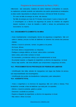 Programa de Gerenciamento de Risco ( PGR )
Segurança do Trabalho nwn
inflamáveis são estocados, isolados de outros materiais combustíveis no subsolo,
os explosivos somente poderão ser estocados nos paióis apropriados já sinalizados,
os óleos serão depositados na afiação de brocas e oficinas de frente de serviço.
- Em caso de falta de energia na mina, não detonar.
- Na falta de energia por mais de 15 minutos todos devem ir para a mesa de café
- O encarregado ou o técnico de segurança de posse do medidor de oxigênio
deverá monitorar o local de trabalho e definir o tempo de permanência dos
funcionários no mesmo.
16.2 - DESABAMENTO (CAIMENTO) NA MINA
- Avise imediatamente o encarregado, técnico de segurança e engenharia fale com
calma e clareza, procure na lista de telefones os números dos ramais das pessoas
citadas;
- Informe o local do caimento, número da galeria e do painel;
- Se houve vítimas;
- Se houve danos a equipamentos ou máquinas;
- Desligue a energia elétrica, se houver cabos sobre o caimento;
- Isole a área, para evitar curiosos no local;
- Se necessário, providenciar reforço com emadeiramento no local;
- Se possível esperar, a chegada do engenheiro ou técnico de segurança no local;
- Nunca haja sozinho, não tome atitudes que comprometa a segurança de todos.
16.3 - PROCEDIMENTOS NA PREVENÇÃO DE POEIRAS INFLAMÁVEIS
- Umidificação das rafas, através de mangueiras com água nas frentes de serviço,
sob responsabilidade dos encarregados;
- Umidificação dos pontos de transferência (cabeçotes), pelo cabeçoteiro.
16.4 - ACIDENTE FATAL
- Avise a engenharia e os técnicos de segurança, fale com calma e clareza. Para
localizá-los consulte a lista de telefones que está junto do aparelho;
- Informe o local do acidente, galeria e painel;
- Descreva o acidente se possível;
- Espere a chegada da engenharia ou técnico de segurança no local;
- Não retirar a vítima do local;
 