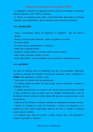 Programa de Gerenciamento de Risco ( PGR )
Segurança do Trabalho nwn
- A engenharia ou técnicos de segurança devem comunicar de imediato à autoridade
policial competente, DRT, DNPM e Sindicato;
- O Técnico de segurança deve isolar o local diretamente relacionado ao acidente,
mantendo suas características até sua liberação pela autoridade competente.
16.5 - INUNDAÇÕES
- Avise o encarregado, técnico de segurança ou engenharia , fale com calma e
clareza;
- Informe o local que está inundando, número da galeria e do painel;
- Se houve vítimas;
- Se houve danos a equipamentos ou máquinas;
- Retire todo o pessoal da área;
- Desligue a energia elétrica, se houver cabos na área inundada;
- Isole a área, para evitar curiosos no local;
- Nunca haja sozinho, não tome atitudes que comprometa a segurança de todos.
16.6 - INCÊNDIO
Em caso de incêndios avise os brigadistas, que são: os encarregados, eletricistas,
mecânicos, serventes de produção e técnicos de segurança. Avise a engenharia no
RAMAL 216, explicando o ocorrido e local.
- Toda a área do incêndio deve ser abandonada;
- As pessoas devem se afastar do local do fogo sempre procurando a entrada de
ventilação da mina;
- A brigada não tem todos os recursos e não domina todas as técnicas de combate
ao fogo, portanto em caso de dúvida, deve ser chamado imediatamente, o corpo de
bombeiros. Solicitar através do ramal número 201 para que o guarda acione o corpo
de bombeiros.;
- Antes de se dar combate ao incêndio, deverão ser desligadas as entradas de força;
- Quando da chegada do corpo de bombeiros, o técnico de segurança ou os
plantões da mina, devem explicar-lhes qual tipo de fogo, e orientar os soldados
sobre a área do incêndio;
- Em qualquer caso, deve ser mantido a calma, deve-se atuar com serenidade e
ninguém deve tentar o “heroísmo”.
 