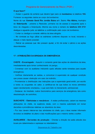 Programa de Gerenciamento de Risco ( PGR )
Segurança do Trabalho nwn
O que fazer?
bombeiros no telefone 193.
Fornecer os seguintes dados ao corpo de bombeiros:
Nome da rua: Estrada Geral Rio Jordão Baixo s/n Bairro: Rio Albina, município
de Siderópolis - próximo a Resicolor, primeira via de acesso á esquerda após o
trevo de chegada a Siderópolis. Informe seu nome e número de telefone 435 3731
desligue e aguarde junto ao telefone a confirmação pelo corpo de bombeiros.
Cortar ou desligar a corrente elétrica da área atingida.
mbate ao fogo utilize os extintores conforme disposto no local, iniciando o
ataque o mais rápido possível.
desordenadas.
17 - ATRIBUIÇÕES DA BRIGADA DE EMERGÊNCIA
CHEFE - Encarregado - Assumir o comando geral das ações de abandono da área,
imediatamente após tomar conhecimento do perigo;
- Conversar com os auxiliares indicando quais atitudes serão tomadas para aquela
emergência;
- Verificar diariamente as saídas, e comunicar à supervisão de qualquer condição
que possa causar obstrução em caso de incêndio;
- Providenciar a distribuição das instruções que a supervisão geral emitir, por escrito
a todos os ocupantes do setor, e certificar-se de que todos os novos admitidos
sejam devidamente orientados, o que será feito no treinamento admissional;
- Destacar, de imediato, outros funcionários para serviços de emergência, tais como
desobstrução de caminhos;
SUBCHEFE - Eletricistas e mecânicos - A estes profissionais, cabem as mesmas
atribuições do chefe, na ausência deste, com a mesma autoridade em tomar
decisões e providências relativas ao abandono da área;
- Por isso devem inteirar-se das atividades do chefe, que o deve manter informado
de todos os detalhes do plano e das modificações que o mesmo venha a sofrer;
AUXILIARES - Serventes de produção - Orientar a direção de saída através dos
locais pre determinados e apressar os retardatários ;
 