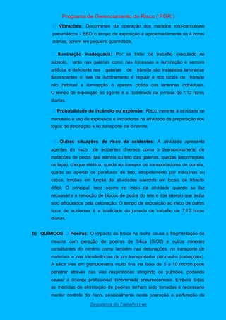 Programa de Gerenciamento de Risco ( PGR )
Segurança do Trabalho nwn
Vibrações: Decorrentes da operação dos martelos roto-percusivos
pneumáticos - BBD o tempo de exposição é aproximadamente de 4 horas
diárias, porém em pequena quantidade.
Iluminação inadequada: Por se tratar de trabalho executado no
subsolo, tanto nas galerias como nas travessas a iluminação é sempre
artificial e deficiente nas galerias de trânsito são instaladas luminárias
fluorescentes o nível de iluminamento é regular e nos locais de trânsito
não habitual a iluminação é apenas obtida das lanternas individuais.
O tempo de exposição ao agente é a totalidade da jornada de 7,12 horas
diárias.
Probabilidade de incêndio ou explosão: Risco inerente à atividade no
manuseio e uso de explosivos e iniciadores na atividade de preparação dos
fogos de detonação e no transporte de dinamite.
Outras situações de risco de acidentes: A atividade apresenta
agentes de risco de acidentes diversos como o desmoronamento de
matacões de pedra das laterais ou teto das galerias, quedas (escorregões
na lapa), choque elétrico, queda ao transpor os transportadores de correia,
queda ao apertar os parafusos de teto, atropelamento por máquinas ou
cabos, torções em função de atividades exercida em locais de trânsito
difícil. O principal risco ocorre no início da atividade quando se faz
necessária a remoção de blocos de pedra do teto e das laterais que tenha
sido afrouxados pela detonação. O tempo de exposição ao risco de outros
tipos de acidentes é a totalidade da jornada de trabalho de 7:12 horas
diárias.
b) QUÍMICOS Poeiras: O impacto da broca na rocha causa a fragmentação da
mesma com geração de poeiras de Sílica (SiO2) e outros minerais
constituintes do minério como também nas detonações, no transporte de
materiais e nas transferências de um transportador para outro (cabeçotes).
A sílica livre em granulometria muito fina, na faixa de 5 a 10 mícron pode
penetrar através das vias respiratórias atingindo os pulmões, podendo
causar a doença profissional denominada pneumoconiose. Embora todas
as medidas de eliminação de poeiras tenham sido tomadas é necessário
manter controle do risco, principalmente nesta operação e perfuração da
 