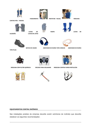FARDAMENTO PROTETOR FACIAL MÁSCARA
CONTRA PÓS – POEIRA
LUVAS DE RASPA LUVAS DE
ALGODÃO LUVAS DE LÁTEX
BOTAS DE COURO ABAFADOR DE RUÍDO TIPO CONCHA ABAFADOR DE RUÍDO
TIPO PLUG
MÁSCARA COM FILTRO QUÍMICO ESCUDO PARA SOLDADOR MÁSCARA CONTRA FUMOS METÁLICOS
EQUIPAMENTOS CONTRA INCÊNDIO
Nas instalações prediais da empresa deverão existir extintores de incêndio que deverão
obedecer as seguintes recomendações:
 