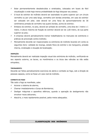  Estar permanentemente desobstruídos e sinalizados, colocados em locais de fácil
visualização e onde haja menos probabilidade do fogo bloquear seu acesso;
 O local do extintor de incêndio deverá ser assinalado na parte superior por um círculo
vermelho ou por uma seta larga, vermelha com bordas amarelas, em caso do extintor
ser colocado em pilar, este deverá ter uma faixa de aproximadamente de 30
centímetros pintada de vermelho nas quatro bordas, acima do extintor;
 Embaixo do extintor, no piso, deverá ser pintado de vermelho, uma área de 1 metro x 1
metro. A altura máxima de fixação do extintor deverá ser de 1,60 metro, de sua parte
superior ao piso;
 A empresa deverá periodicamente treinar trabalhadores no manuseio de extintores e
práticas de prevenção contra incêndio;
 Mensalmente deverão ser inspecionados os extintores de incêndio levando em conta os
seguintes itens: validade da recarga, estado físico do extintor e da mangueira, pressão
interna, sinalização e situação de localização;
INSPEÇÃO:
Mensalmente deverá ser realizada inspeção visual dos extintores de incêndio, verificando-se
seu aspecto externo, os lacres, os manômetros e os bicos das válvulas se não estão
entupidos;
TREINAMENTO:
Deverão ser feitos periodicamente exercícios de alerta e combate ao fogo, sob a direção de
pessoas capazes, como se fosse um caso real de incêndio.
COMBATE AO FOGO
Tão cedo o fogo se manifeste, cabe:
 Acionar o sistema de alarme;
 Chamar imediatamente o Corpo de Bombeiros;
 Desligar máquinas e aparelhos elétricos, quando a operação do desligamento não
envolver riscos adicionais;
 Atacá-lo, o mais rapidamente possível, pelos meios adequados.
CLASSIFICAÇÃO DOS INCÊNDIOS
 