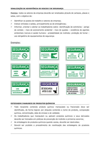 SINALIZAÇÃO DE ADVERTÊNCIA DE RISCOS E DE SEGURANÇA
Medidas: todos os setores da empresa deverão ser sinalizados através de cartazes, placas e
setas, com o objetivo de:
 Identificar os postos de trabalho e setores da empresa;
 Indicar entradas e saídas, principalmente as de emergências;
 Informar, orientar e alertar os trabalhadores sobre: identificação de extintores - perigo
de contato - risco de acionamento acidental - risco de quedas – existência de agentes
ambientais nocivos à saúde humana - probabilidade de incêndio- proibição de fumar -
uso obrigatório de equipamentos de segurança.
Exemplos:
ESTOCAGEM E MANUSEIO DE PRODUTOS QUÍMICOS
 Todo recipiente contendo produto químico manipulado ou fracionado deve ser
identificado, de forma legível, por etiqueta contendo o nome do produto, composição
química, concentração, data de envase e de validade;
 Os trabalhadores que manipulam ou aplicam produtos químicos e seus derivados
deverão ser treinados em práticas de prevenção de incêndio e primeiros socorros;
 As embalagens de produtos químicos quando vazias, deverão ser destruídas;
 Deverá ser proibido o procedimento de reutilização das embalagens de produtos
químicos.
 
