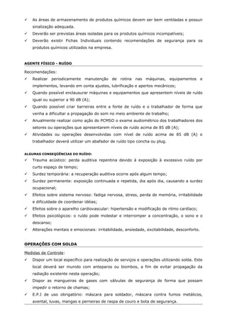  As áreas de armazenamento de produtos químicos devem ser bem ventiladas e possuir
sinalização adequada.
 Deverão ser previstas áreas isoladas para os produtos químicos incompatíveis;
 Deverão existir Fichas Individuais contendo recomendações de segurança para os
produtos químicos utilizados na empresa.
AGENTE FÍSICO - RUÍDO
Recomendações:
 Realizar periodicamente manutenção de rotina nas máquinas, equipamentos e
implementos, levando em conta ajustes, lubrificação e apertos mecânicos;
 Quando possível enclausurar máquinas e equipamentos que apresentem níveis de ruído
igual ou superior a 90 dB (A);
 Quando possível criar barreiras entre a fonte de ruído e o trabalhador de forma que
venha a dificultar a propagação do som no meio ambiente de trabalho;
 Anualmente realizar como ação do PCMSO o exame audiométrico dos trabalhadores dos
setores ou operações que apresentarem níveis de ruído acima de 85 dB (A);
 Atividades ou operações desenvolvidas com nível de ruído acima de 85 dB (A) o
trabalhador deverá utilizar um abafador de ruído tipo concha ou plug.
ALGUMAS CONSEQÜÊNCIAS DO RUÍDO:
 Trauma acústico: perda auditiva repentina devido à exposição à excessivo ruído por
curto espaço de tempo;
 Surdez temporária: a recuperação auditiva ocorre após algum tempo;
 Surdez permanente: exposição continuada e repetida, dia após dia, causando a surdez
ocupacional;
 Efeitos sobre sistema nervoso: fadiga nervosa, stress, perda de memória, irritabilidade
e dificuldade de coordenar idéias;
 Efeitos sobre o aparelho cardiovascular: hipertensão e modificação de ritmo cardíaco;
 Efeitos psicológicos: o ruído pode molestar e interromper a concentração, o sono e o
descanso;
 Alterações mentais e emocionais: irritabilidade, ansiedade, excitabilidade, desconforto.
OPERAÇÕES COM SOLDA
Medidas de Controle:
 Dispor um local específico para realização de serviços e operações utilizando solda. Este
local deverá ser munido com anteparos ou biombos, a fim de evitar propagação da
radiação existente nesta operação;
 Dispor as mangueiras de gases com válvulas de segurança de forma que possam
impedir o retorno de chamas;
 E.P.I de uso obrigatório: máscara para soldador, máscara contra fumos metálicos,
avental, luvas, mangas e perneiras de raspa de couro e bota de segurança.
 