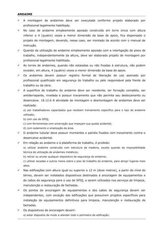 ANDAIME
 A montagem de andaimes deve ser executada conforme projeto elaborado por
profissional legalmente habilitado.
 No caso de andaime simplesmente apoiado construído em torre única com altura
inferior a 4 (quatro) vezes a menor dimensão da base de apoio, fica dispensado o
projeto de montagem, devendo, nesse caso, ser montado de acordo com o manual de
instrução.
 Quando da utilização de andaime simplesmente apoiado com a interligação de pisos de
trabalho, independentemente da altura, deve ser elaborado projeto de montagem por
profissional legalmente habilitado.
 As torres de andaimes, quando não estaiadas ou não fixadas à estrutura, não podem
exceder, em altura, 4 (quatro) vezes a menor dimensão da base de apoio.
 Os andaimes devem possuir registro formal de liberação de uso assinado por
profissional qualificado em segurança do trabalho ou pelo responsável pela frente de
trabalho ou da obra.
 A superfície de trabalho do andaime deve ser resistente, ter forração completa, ser
antiderrapante, nivelada e possuir travamento que não permita seu deslocamento ou
desencaixe. 18.12.6 A atividade de montagem e desmontagem de andaimes deve ser
realizada:
a) por trabalhadores capacitados que recebam treinamento específico para o tipo de andaime
utilizado;
b) com uso de SPIQ;
c) com ferramentas com amarração que impeçam sua queda acidental;
d) com isolamento e sinalização da área.
 O andaime tubular deve possuir montantes e painéis fixados com travamento contra o
desencaixe acidental.
 Em relação ao andaime e à plataforma de trabalho, é proibido:
a) utilizar andaime construído com estrutura de madeira, exceto quando da impossibilidade
técnica de utilização de andaimes metálicos;
b) retirar ou anular qualquer dispositivo de segurança do andaime;
c) utilizar escadas e outros meios sobre o piso de trabalho do andaime, para atingir lugares mais
altos.
 Nas edificações com altura igual ou superior a 12 m (doze metros), a partir do nível do
térreo, devem ser instalados dispositivos destinados à ancoragem de equipamentos e
de cabos de segurança para o uso de SPIQ, a serem utilizados nos serviços de limpeza,
manutenção e restauração de fachadas.
 Os pontos de ancoragem de equipamentos e dos cabos de segurança devem ser
independentes, com exceção das edificações que possuírem projetos específicos para
instalação de equipamentos definitivos para limpeza, manutenção e restauração de
fachadas.
 Os dispositivos de ancoragem devem:
a) estar dispostos de modo a atender todo o perímetro da edificação;
 