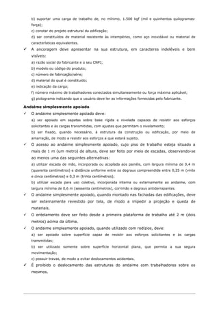 b) suportar uma carga de trabalho de, no mínimo, 1.500 kgf (mil e quinhentos quilogramas-
força);
c) constar do projeto estrutural da edificação;
d) ser constituídos de material resistente às intempéries, como aço inoxidável ou material de
características equivalentes.
 A ancoragem deve apresentar na sua estrutura, em caracteres indeléveis e bem
visíveis:
a) razão social do fabricante e o seu CNPJ;
b) modelo ou código do produto;
c) número de fabricação/série;
d) material do qual é constituído;
e) indicação da carga;
f) número máximo de trabalhadores conectados simultaneamente ou força máxima aplicável;
g) pictograma indicando que o usuário deve ler as informações fornecidas pelo fabricante.
Andaime simplesmente apoiado
 O andaime simplesmente apoiado deve:
a) ser apoiado em sapatas sobre base rígida e nivelada capazes de resistir aos esforços
solicitantes e às cargas transmitidas, com ajustes que permitam o nivelamento;
b) ser fixado, quando necessário, à estrutura da construção ou edificação, por meio de
amarração, de modo a resistir aos esforços a que estará sujeito.
 O acesso ao andaime simplesmente apoiado, cujo piso de trabalho esteja situado a
mais de 1 m (um metro) de altura, deve ser feito por meio de escadas, observando-se
ao menos uma das seguintes alternativas:
a) utilizar escada de mão, incorporada ou acoplada aos painéis, com largura mínima de 0,4 m
(quarenta centímetros) e distância uniforme entre os degraus compreendida entre 0,25 m (vinte
e cinco centímetros) e 0,3 m (trinta centímetros);
b) utilizar escada para uso coletivo, incorporada interna ou externamente ao andaime, com
largura mínima de 0,6 m (sessenta centímetros), corrimão e degraus antiderrapantes.
 O andaime simplesmente apoiado, quando montado nas fachadas das edificações, deve
ser externamente revestido por tela, de modo a impedir a projeção e queda de
materiais.
 O entelamento deve ser feito desde a primeira plataforma de trabalho até 2 m (dois
metros) acima da última.
 O andaime simplesmente apoiado, quando utilizado com rodízios, deve:
a) ser apoiado sobre superfície capaz de resistir aos esforços solicitantes e às cargas
transmitidas;
b) ser utilizado somente sobre superfície horizontal plana, que permita a sua segura
movimentação;
c) possuir travas, de modo a evitar deslocamentos acidentais.
 É proibido o deslocamento das estruturas do andaime com trabalhadores sobre os
mesmos.
 