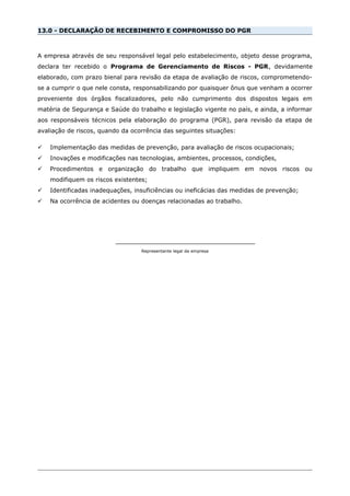 13.0 - DECLARAÇÃO DE RECEBIMENTO E COMPROMISSO DO PGR
A empresa através de seu responsável legal pelo estabelecimento, objeto desse programa,
declara ter recebido o Programa de Gerenciamento de Riscos - PGR, devidamente
elaborado, com prazo bienal para revisão da etapa de avaliação de riscos, comprometendo-
se a cumprir o que nele consta, responsabilizando por quaisquer ônus que venham a ocorrer
proveniente dos órgãos fiscalizadores, pelo não cumprimento dos dispostos legais em
matéria de Segurança e Saúde do trabalho e legislação vigente no país, e ainda, a informar
aos responsáveis técnicos pela elaboração do programa (PGR), para revisão da etapa de
avaliação de riscos, quando da ocorrência das seguintes situações:
 Implementação das medidas de prevenção, para avaliação de riscos ocupacionais;
 Inovações e modificações nas tecnologias, ambientes, processos, condições,
 Procedimentos e organização do trabalho que impliquem em novos riscos ou
modifiquem os riscos existentes;
 Identificadas inadequações, insuficiências ou ineficácias das medidas de prevenção;
 Na ocorrência de acidentes ou doenças relacionadas ao trabalho.
__________________________________
Representante legal da empresa
 