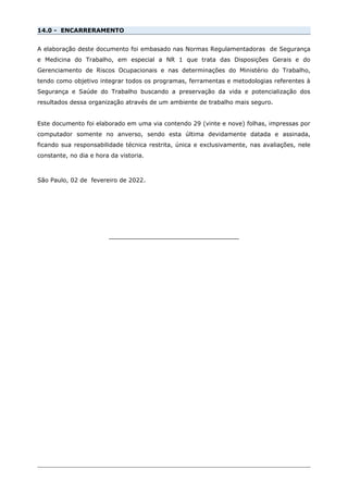 14.0 - ENCARRERAMENTO
A elaboração deste documento foi embasado nas Normas Regulamentadoras de Segurança
e Medicina do Trabalho, em especial a NR 1 que trata das Disposições Gerais e do
Gerenciamento de Riscos Ocupacionais e nas determinações do Ministério do Trabalho,
tendo como objetivo integrar todos os programas, ferramentas e metodologias referentes à
Segurança e Saúde do Trabalho buscando a preservação da vida e potencialização dos
resultados dessa organização através de um ambiente de trabalho mais seguro.
Este documento foi elaborado em uma via contendo 29 (vinte e nove) folhas, impressas por
computador somente no anverso, sendo esta última devidamente datada e assinada,
ficando sua responsabilidade técnica restrita, única e exclusivamente, nas avaliações, nele
constante, no dia e hora da vistoria.
São Paulo, 02 de fevereiro de 2022.
___________________________________
 