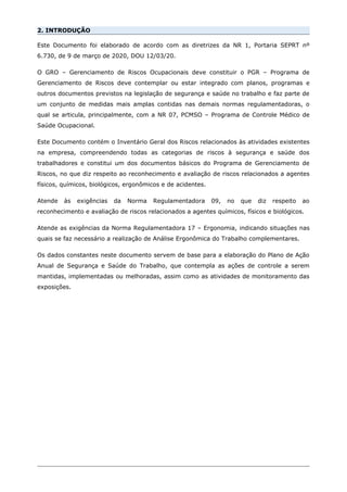 2. INTRODUÇÃO
Este Documento foi elaborado de acordo com as diretrizes da NR 1, Portaria SEPRT nº
6.730, de 9 de março de 2020, DOU 12/03/20.
O GRO – Gerenciamento de Riscos Ocupacionais deve constituir o PGR – Programa de
Gerenciamento de Riscos deve contemplar ou estar integrado com planos, programas e
outros documentos previstos na legislação de segurança e saúde no trabalho e faz parte de
um conjunto de medidas mais amplas contidas nas demais normas regulamentadoras, o
qual se articula, principalmente, com a NR 07, PCMSO – Programa de Controle Médico de
Saúde Ocupacional.
Este Documento contém o Inventário Geral dos Riscos relacionados às atividades existentes
na empresa, compreendendo todas as categorias de riscos à segurança e saúde dos
trabalhadores e constitui um dos documentos básicos do Programa de Gerenciamento de
Riscos, no que diz respeito ao reconhecimento e avaliação de riscos relacionados a agentes
físicos, químicos, biológicos, ergonômicos e de acidentes.
Atende às exigências da Norma Regulamentadora 09, no que diz respeito ao
reconhecimento e avaliação de riscos relacionados a agentes químicos, físicos e biológicos.
Atende as exigências da Norma Regulamentadora 17 – Ergonomia, indicando situações nas
quais se faz necessário a realização de Análise Ergonômica do Trabalho complementares.
Os dados constantes neste documento servem de base para a elaboração do Plano de Ação
Anual de Segurança e Saúde do Trabalho, que contempla as ações de controle a serem
mantidas, implementadas ou melhoradas, assim como as atividades de monitoramento das
exposições.
 