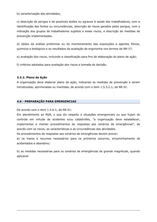 b) caracterização das atividades;
c) descrição de perigos e de possíveis lesões ou agravos à saúde dos trabalhadores, com a
identificação das fontes ou circunstâncias, descrição de riscos gerados pelos perigos, com a
indicação dos grupos de trabalhadores sujeitos a esses riscos, e descrição de medidas de
prevenção implementadas.
d) dados da análise preliminar ou do monitoramento das exposições a agentes físicos,
químicos e biológicos e os resultados da avaliação de ergonomia nos termos da NR-17.
e) avaliação dos riscos, incluindo a classificação para fins de elaboração do plano de ação;
f) critérios adotados para avaliação dos riscos e tomada de decisão.
3.2.2. Plano de Ação
A organização deve elaborar plano de ação, indicando as medidas de prevenção a serem
introduzidas, aprimoradas ou mantidas, de acordo com o item 1.5.5.2.1, da NR 01.
4.0 - PREPARAÇÃO PARA EMERGENCIAS
De acordo com o item 1.5.6.1, da NR 01:
Em atendimento ao PGR, o que diz respeito a situações emergenciais ou que fujam do
controle em virtude de acidentes e/ou catástrofes, “a organização deve estabelecer,
implementar e manter procedimentos de respostas aos cenários de emergências”, de
acordo com os riscos, as características e as circunstâncias das atividades.
Os procedimentos de respostas aos cenários de emergências devem prever:
a) os meios e recursos necessários para os primeiros socorros, encaminhamento de
acidentados e abandono;
b) as medidas necessárias para os cenários de emergências de grande magnitude, quando
aplicável
 