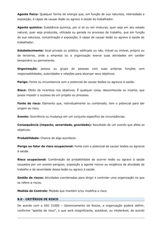 Agente físico: Qualquer forma de energia que, em função de sua natureza, intensidade e
exposição, é capaz de causar lesão ou agravo à saúde do trabalhador.
Agente químico: Substância química, por si só ou em misturas, quer seja em seu estado
natural, quer seja produzida, utilizada ou gerada no processo de trabalho, que em função
de sua natureza, concentração e exposição, é capaz de causar lesão ou agravo à saúde do
trabalhador.
Estabelecimento: local privado ou público, edificado ou não, móvel ou imóvel, próprio ou
de terceiros, onde a empresa ou a organização exerce suas atividades em caráter
temporário ou permanente.
Organização: pessoa ou grupo de pessoas com suas próprias funções com
responsabilidades, autoridades e relações para alcançar seus objetivos.
Perigo: Fonte ou circunstancia com o potencial de causar lesões ou agravos à saúde.
Risco: Efeito da incerteza nos objetivos. É qualquer coisa, desconhecida ou incerta, que
possa impedir o sucesso de um projeto ou processo.
Fonte de risco: Elemento que, individualmente ou combinado, tem o potencial para dar
origem ao risco.
Evento: Ocorrência ou mudança em um conjunto específico de circunstâncias.
Consequência (impacto, severidade, gravidade): Resultado de um evento que afeta os
objetivos.
Probabilidade: Chance de algo acontecer.
Perigo ou fator de risco ocupacional: Fonte com o potencial de causar lesões ou agravos
à saúde.
Risco ocupacional: Combinação da probabilidade de ocorrer lesão ou agravo à saúde
causados por um evento perigoso, exposição a agente nocivo ou exigência da atividade de
trabalho e da severidade dessa lesão ou agravo à saúde.
Gestão de riscos: Atividades coordenadas para dirigir e controlar uma organização no que
se refere a riscos.
Medida de Controle: Medida que mantém e/ou modifica o risco.
8.0 - CRITÉRIOS DE RISCO
De acordo com a ISO 31000 – Gerenciamento de Riscos, a organização poderá definir,
conforme “apetite de risco”, o que será insignificante, aceitável, ou intolerável, de acordo
 