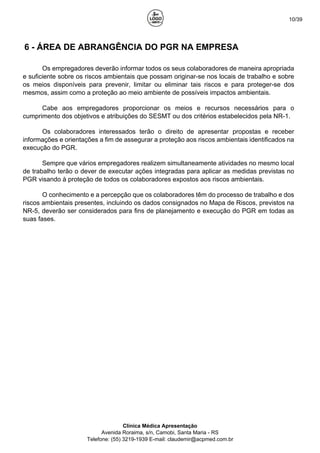 10/39
6 - ÁREA DE ABRANGÊNCIA DO PGR NA EMPRESA
Os empregadores deverão informar todos os seus colaboradores de maneira apropriada
e suficiente sobre os riscos ambientais que possam originar-se nos locais de trabalho e sobre
os meios disponíveis para prevenir, limitar ou eliminar tais riscos e para proteger-se dos
mesmos, assim como a proteção ao meio ambiente de possíveis impactos ambientais.
Cabe aos empregadores proporcionar os meios e recursos necessários para o
cumprimento dos objetivos e atribuições do SESMT ou dos critérios estabelecidos pela NR-1.
Os colaboradores interessados terão o direito de apresentar propostas e receber
informações e orientações a fim de assegurar a proteção aos riscos ambientais identificados na
execução do PGR.
Sempre que vários empregadores realizem simultaneamente atividades no mesmo local
de trabalho terão o dever de executar ações integradas para aplicar as medidas previstas no
PGR visando à proteção de todos os colaboradores expostos aos riscos ambientais.
O conhecimento e a percepção que os colaboradores têm do processo de trabalho e dos
riscos ambientais presentes, incluindo os dados consignados no Mapa de Riscos, previstos na
NR-5, deverão ser considerados para fins de planejamento e execução do PGR em todas as
suas fases.
Clínica Médica Apresentação
Avenida Roraima, s/n, Camobi, Santa Maria - RS
Telefone: (55) 3219-1939 E-mail: claudemir@acpmed.com.br
 