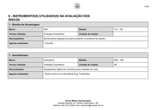 15/39
8 - INSTRUMENTO(S) UTILIZADO(S) NA AVALIAÇÃO DOS
RISCOS
1 - Bomba de Amostragem
Marca: SKC Modelo: 110 - 100
Técnica utilizada: Avaliação Quantitativa Unidade de medida:
Descrição(ões): Bomba paraa captação de poeira existente no ambiente de trabalho.
Agentes analisados: • Chumbo
1 - Decibelímetro
Marca: Instrutherm Modelo: DEC - 405
Técnica utilizada: Avaliação Quantitativa Unidade de medida: dB
Descrição(ões): Equipamento digital com microfone para avaliação de ruído.
Agentes analisados: • Ruído contínuo ou intermitente (Leg. Trabalhista)
Clínica Médica Apresentação
Avenida Roraima, s/n, Camobi, Santa Maria - RS
Telefone: (55) 3219-1939 E-mail: claudemir@acpmed.com.br
 