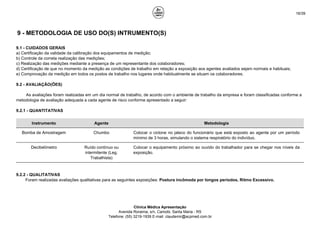 16/39
9 - METODOLOGIA DE USO DO(S) INTRUMENTO(S)
9.1 - CUIDADOS GERAIS
a) Certificação da validade da calibração dos equipamentos de medição;
b) Controle da correta realização das medições;
c) Realização das medições mediante a presença de um representante dos colaboradores;
d) Certificação de que no momento da medição as condições de trabalho em relação a exposição aos agentes avaliados sejam normais e habituais;
e) Comprovação da medição em todos os postos de trabalho nos lugares onde habitualmente se situam os colaboradores.
9.2 - AVALIAÇÃO(ÕES)
As avaliações foram realizadas em um dia normal de trabalho, de acordo com o ambiente de trabalho da empresa e foram classificadas conforme a
metodologia de avaliação adequada a cada agente de risco conforme apresentado a seguir:
9.2.1 - QUANTITATIVAS
Instrumento Agente Metodologia
Bomba de Amostragem Chumbo Colocar o ciclone no jaleco do funcionário que está exposto ao agente por um período
mínimo de 3 horas, simulando o sistema respiratório do indivíduo.
Decibelímetro Ruído contínuo ou
intermitente (Leg.
Trabalhista)
Colocar o equipamento próximo ao ouvido do trabalhador para se chegar nos níveis da
exposição.
9.2.2 - QUALITATIVAS
Foram realizadas avaliações qualitativas para as seguintes exposições: Postura incômoda por longos períodos, Ritmo Excessivo.
Clínica Médica Apresentação
Avenida Roraima, s/n, Camobi, Santa Maria - RS
Telefone: (55) 3219-1939 E-mail: claudemir@acpmed.com.br
 