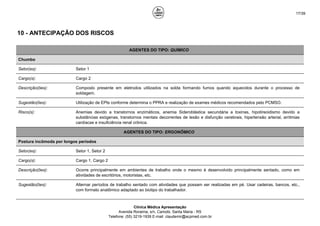 17/39
10 - ANTECIPAÇÃO DOS RISCOS
AGENTES DO TIPO: QUÍMICO
Chumbo
Setor(es): Setor 1
Cargo(s): Cargo 2
Descrição(ões): Composto presente em eletrodos utilizados na solda formando fumos quando aquecidos durante o processo de
soldagem.
Sugestão(ões): Utilização de EPIs conforme determina o PPRA e realização de exames médicos recomendados pelo PCMSO.
Risco(s): Anemias devido a transtornos enzimáticos, anemia Sideroblástica secundária a toxinas, hipotireoidismo devido a
substâncias exógenas, transtornos mentais decorrentes de lesão e disfunção cerebrais, hipertensão arterial, arritmias
cardíacas e insuficiência renal crônica.
AGENTES DO TIPO: ERGONÔMICO
Postura incômoda por longos períodos
Setor(es): Setor 1, Setor 2
Cargo(s): Cargo 1, Cargo 2
Descrição(ões): Ocorre principalmente em ambientes de trabalho onde o mesmo é desenvolvido principalmente sentado, como em
atividades de escritórios, motoristas, etc.
Sugestão(ões): Alternar períodos de trabalho sentado com atividades que possam ser realizadas em pé. Usar cadeiras, bancos, etc.,
com formato anatômico adaptado ao biotipo do trabalhador.
Clínica Médica Apresentação
Avenida Roraima, s/n, Camobi, Santa Maria - RS
Telefone: (55) 3219-1939 E-mail: claudemir@acpmed.com.br
 