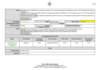 27/39
Dados Descrição: Ocorre principalmente em ambientes de trabalho onde o mesmo é desenvolvido principalmente sentado, como em atividades de escritórios,
motoristas, etc.
Sugestões: Alternar períodos de trabalho sentado com atividades que possam ser realizadas em pé. Usar cadeiras, bancos, etc., com formato anatômico
adaptado ao biotipo do trabalhador.
Riscos(Possíveis danos à saúde): Problemas principalmente na coluna cervical que é a mais atingida em casos de postura inadequada, além de outros
problemas diversos como dores, etc.
EPI(s) Eficaz(es):N.A.
EPC(s) Eficaz(es):N.A.
Tipo Agente: Ergonômico Agente: Ritmo Excessivo Nível do Risco: 1 - Baixo
Atividade(s)/Processo(s): Perigo(s):
Fontes Geradoras: Ambiente Meio de
propagação/Trajetória:
N.A. Tipo/Tempo de Exposição: N.A.
Dados Descrição: Ocorre principalmente em linhas de produção onde o trabalhador tem que acompanhar o ritmo de trabalho da equipe.
Sugestões: Adequar a velocidade de produção conforme o biotipo médio dos trabalhadores e a sua capacidade física.
Riscos(Possíveis danos à saúde): Pode levar a problemas orgânicos diversos e até a exaustão física do trabalhador.
EPI(s) Eficaz(es):N.A.
EPC(s) Eficaz(es):N.A.
AVALIAÇÕES QUANTITATIVAS
Agente Fonte Geradora Intensidade/
Concentração
Técnica Utilizada Nível de Ação Limite de tolerância Tipo/Tempo de
Exposição
Ruído contínuo ou
intermitente (Leg.
Trabalhista)
Ambiente 83 dB Avaliação Quantitativa 80 dB 85 dB N.A.()
EPI(s)
Recomendados: Protetor Auricular.
Utilizados: Protetor Auricular.
Clínica Médica Apresentação
Avenida Roraima, s/n, Camobi, Santa Maria - RS
Telefone: (55) 3219-1939 E-mail: claudemir@acpmed.com.br
 