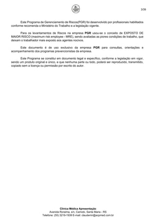 3/39
Este Programa de Gerenciamento de Riscos(PGR) foi desenvolvido por profissionais habilitados
conforme recomenda o Ministério do Trabalho e a legislação vigente.
Para os levantamentos de Riscos na empresa PGR usou-se o conceito de EXPOSTO DE
MAIOR RISCO (maximum risk employee - MRE), sendo avaliadas as piores condições de trabalho, que
deixam o trabalhador mais exposto aos agentes nocivos.
Este documento é de uso exclusivo da empresa PGR para consultas, orientações e
acompanhamento dos programas prevencionistas da empresa.
Este Programa se constitui em documento legal e específico, conforme a legislação em vigor,
sendo um produto original e único, e que nenhuma parte ou todo, poderá ser reproduzido, transmitido,
copiado sem a licença ou permissão por escrito do autor.
Clínica Médica Apresentação
Avenida Roraima, s/n, Camobi, Santa Maria - RS
Telefone: (55) 3219-1939 E-mail: claudemir@acpmed.com.br
 