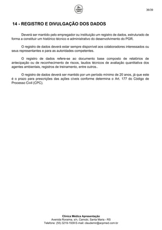 36/39
14 - REGISTRO E DIVULGAÇÃO DOS DADOS
Deverá ser mantido pelo empregador ou instituição um registro de dados, estruturado de
forma a constituir um histórico técnico e administrativo do desenvolvimento do PGR.
O registro de dados deverá estar sempre disponível aos colaboradores interessados ou
seus representantes e para as autoridades competentes.
O registro de dados refere-se ao documento base composto de relatórios de
antecipação ou de reconhecimento de riscos, laudos técnicos de avaliação quantitativa dos
agentes ambientais, registros de treinamento, entre outros..
O registro de dados deverá ser mantido por um período mínimo de 20 anos, já que este
é o prazo para prescrições das ações cíveis conforme determina o Art. 177 do Código de
Processo Civil (CPC).
Clínica Médica Apresentação
Avenida Roraima, s/n, Camobi, Santa Maria - RS
Telefone: (55) 3219-1939 E-mail: claudemir@acpmed.com.br
 