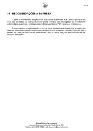 37/39
15 - RECOMENDAÇÕES A EMPRESA
A partir do levantamento dos processos e atividades da Empresa PGR , das exigências e dos
riscos das atividades, do acompanhamento clínico individual dos empregados, de levantamento
epidemiológico, sugerimos a instalação das medidas sugeridas no PGR nos prazos estabelecidos.
Exames médicos ocupacionais são a principal forma de monitoramento individual a respeito das
condições de trabalho, mas são assim como qualquer processo terapêutico instituído, ineficazes para a
melhoria das condições de saúde dos trabalhadores, caso as causas de agravo à saúde advenham das
condições de trabalho.
Clínica Médica Apresentação
Avenida Roraima, s/n, Camobi, Santa Maria - RS
Telefone: (55) 3219-1939 E-mail: claudemir@acpmed.com.br
 