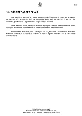 38/39
16 - CONSIDERAÇÕES FINAIS
Este Programa permanecerá válido enquanto forem mantidas as condições existentes
na empresa por ocasião da vistoria. Quaisquer alterações que venham a ocorrer nas
atividades, planta física e equipamentos exigirão novas análises.
Neste trabalho foram realizadas diversas avaliações sempre considerando as piores
condições de trabalho encontradas e as piores condições de trabalho do local.
As avaliações realizadas para a descrição das funções neste trabalho foram realizadas
de forma quantitativa e qualitativa conforme o tipo de agente insalubre que o colaborador
estava exposto.
Clínica Médica Apresentação
Avenida Roraima, s/n, Camobi, Santa Maria - RS
Telefone: (55) 3219-1939 E-mail: claudemir@acpmed.com.br
 