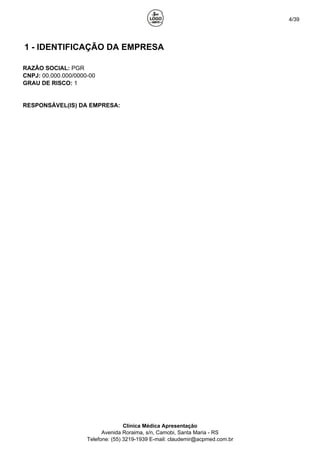 4/39
1 - IDENTIFICAÇÃO DA EMPRESA
RAZÃO SOCIAL: PGR
CNPJ: 00.000.000/0000-00
GRAU DE RISCO: 1
RESPONSÁVEL(IS) DA EMPRESA:
Clínica Médica Apresentação
Avenida Roraima, s/n, Camobi, Santa Maria - RS
Telefone: (55) 3219-1939 E-mail: claudemir@acpmed.com.br
 