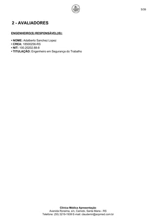 5/39
2 - AVALIADORES
ENGENHEIRO(S) RESPONSÁVEL(IS):
• NOME: Adalberto Sanchez Lopez
• CREA: 18500256-RS
• NIT: 100.20202.88-8
• TITULAÇÃO: Engenheiro em Segurança do Trabalho
Clínica Médica Apresentação
Avenida Roraima, s/n, Camobi, Santa Maria - RS
Telefone: (55) 3219-1939 E-mail: claudemir@acpmed.com.br
 