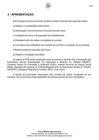 6/39
3 - APRESENTAÇÃO
Este Programa de Gerenciamento de Riscos estará composto das seguintes etapas:
a) Objetivo e considerações preliminares;
b) Antecipação, reconhecimento e levantamento dos riscos;
c) Avaliação dos riscos e da exposição dos trabalhadores;
d) Estabelecimento de metas e prioridades de controle;
e) Cronograma de implantação das medidas de controle e a avaliação de sua eficácia;
f) Monitoramento de exposição aos riscos;
g) Registro e divulgação dos dados.
As etapas do PGR serão registradas neste documento e deverão ficar a disposição das
Autoridades, Serviço Especializado em Segurança e Medicina do Trabalho (SESMT),
Comissão Interna de Prevenção a Acidentes (CIPA), Instituto Nacional do Seguro Social
(INSS), Secretaria de Inspeção do Trabalho/Departamento de Segurança e Saúde no Trabalho
(SIT/DSST), Delegacia Regional do Trabalho (DRT), entre outros.
A guarda do documento, autorização para emissão de cópias, divulgação de seu
conteúdo, são de exclusiva responsabilidade da empresa através de seus mandatários.
Clínica Médica Apresentação
Avenida Roraima, s/n, Camobi, Santa Maria - RS
Telefone: (55) 3219-1939 E-mail: claudemir@acpmed.com.br
 