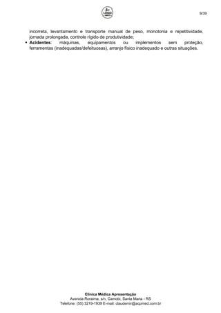 9/39
incorreta, levantamento e transporte manual de peso, monotonia e repetitividade,
jornada prolongada, controle rígido de produtividade;
Acidentes: máquinas, equipamentos ou implementos sem proteção,
ferramentas (inadequadas/defeituosas), arranjo físico inadequado e outras situações.
Clínica Médica Apresentação
Avenida Roraima, s/n, Camobi, Santa Maria - RS
Telefone: (55) 3219-1939 E-mail: claudemir@acpmed.com.br
 