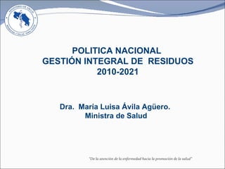 Dra.  María Luisa Ávila Agüero.  Ministra de Salud POLITICA NACIONAL  GESTIÓN INTEGRAL DE  RESIDUOS 2010-2021 “ De la atención de la enfermedad hacia la promoción de la salud” 