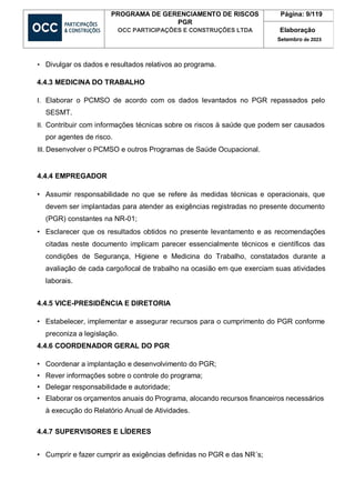 PROGRAMA DE GERENCIAMENTO DE RISCOS
PGR
OCC PARTICIPAÇÕES E CONSTRUÇÕES LTDA
Página: 9/119
Elaboração
Setembro de 2023
• Divulgar os dados e resultados relativos ao programa.
4.4.3 MEDICINA DO TRABALHO
I. Elaborar o PCMSO de acordo com os dados levantados no PGR repassados pelo
SESMT.
II. Contribuir com informações técnicas sobre os riscos à saúde que podem ser causados
por agentes de risco.
III. Desenvolver o PCMSO e outros Programas de Saúde Ocupacional.
4.4.4 EMPREGADOR
• Assumir responsabilidade no que se refere às medidas técnicas e operacionais, que
devem ser implantadas para atender as exigências registradas no presente documento
(PGR) constantes na NR-01;
• Esclarecer que os resultados obtidos no presente levantamento e as recomendações
citadas neste documento implicam parecer essencialmente técnicos e científicos das
condições de Segurança, Higiene e Medicina do Trabalho, constatados durante a
avaliação de cada cargo/local de trabalho na ocasião em que exerciam suas atividades
laborais.
4.4.5 VICE-PRESIDÊNCIA E DIRETORIA
• Estabelecer, implementar e assegurar recursos para o cumprimento do PGR conforme
preconiza a legislação.
4.4.6 COORDENADOR GERAL DO PGR
• Coordenar a implantação e desenvolvimento do PGR;
• Rever informações sobre o controle do programa;
• Delegar responsabilidade e autoridade;
• Elaborar os orçamentos anuais do Programa, alocando recursos financeiros necessários
à execução do Relatório Anual de Atividades.
4.4.7 SUPERVISORES E LÍDERES
• Cumprir e fazer cumprir as exigências definidas no PGR e das NR´s;
 
