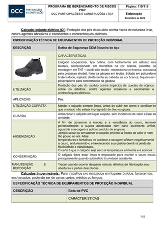 115
PROGRAMA DE GERENCIAMENTO DE RISCOS
PGR
OCC PARTICIPAÇÕES E CONSTRUÇÕES LTDA
Página: 115/119
Elaboração
Setembro de 2023
Calçado isolante elétrico (OI): Proteção dos pés do usuário contra riscos de natureza leve,
contra agentes abrasivos e escoriantes e contrachoques elétricos.
ESPECIFICAÇÃO TÉCNICA DE EQUIPAMENTOS DE PROTEÇÃO INDIVIDUAL
DESCRIÇÃO Botina de Segurança COM Biqueira de Aço
CARACTERÍSTICAS
Calçado ocupacional, tipo botina, com fechamento em elástico nas
laterais, confeccionado em microfibra na cor branca, palmilha de
montagem em TNT – tecido não tecido - resinado na cor branca, costurada
pelo processo strobel, forro da gáspea em tecido. Solado em poliuretano
bi densidade, injetado diretamente ao cabedal na cor branca, biqueira em
polipropileno para conformação da gáspea
UTILIZAÇÃO
Proteção dos pés do usuário contra impactos de quedas de objetos
sobre os artelhos, contra agentes abrasivos e escoriantes e
contrachoques elétricos.
APLICAÇÃO Pés.
UTILIZAÇÃO CORRETA Manter o calçado sempre limpo, antes de subir em torres e certificar-se
que o solado não esteja impregnado de óleo ou graxa.
GUARDA
Armazenar o calçado em lugar arejado, sem incidência de calor e livre de
umidade.
HIGIENIZAÇÃO
A fim de conservar a maciez e a resistência do couro, remover
periodicamente a sujeira acumulada com pano levemente úmido,
aguardar a secagem e aplicar produto de engraxe.
Jamais secar ou armazenar o calçado próximo a fontes de calor e nem
tão pouco ao sol. Altas
temperaturas e tentativas de acelerar a secagem afetam negativamente
o couro, endurecendo-o e favorecendo sua quebra devido à perda de
flexibilidade e elasticidade.
O certo é que o calçado seja seco à temperatura ambiente e à sombra.
CONSERVAÇÃO
O calçado deve estar limpo e engraxado para manter o couro macio,
principalmente quando submetido à umidade constante.
MANUTENÇÃO E
REPOSIÇÃO
Trocar quando ocorrer desgaste natural, defeitos de fabricação e/ou
aberturas e partes descoladas.
Calçados Impermeáveis: Para trabalhos pro matizados em lugares úmidos, lamacentos,
encharcados; podendo ser de canos curtos, médios ou longos.
ESPECIFICAÇÃO TÉCNICA DE EQUIPAMENTOS DE PROTEÇÃO INDIVIDUAL
DESCRIÇÃO Bota de PVC
CARACTERÍSTICAS
 