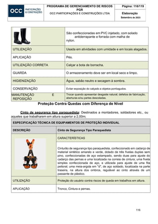 116
PROGRAMA DE GERENCIAMENTO DE RISCOS
PGR
OCC PARTICIPAÇÕES E CONSTRUÇÕES LTDA
Página: 116/119
Elaboração
Setembro de 2023
São confeccionadas em PVC injetado, com solado
antiderrapante e forrada com malha de
nylon.
UTILIZAÇÃO Usada em atividades com umidade e em locais alagados.
APLICAÇÃO Pés.
UTILIZAÇÃO CORRETA Calçar a bota de borracha.
GUARDA O armazenamento deve ser em local seco e limpo.
HIGIENIZAÇÃO Água, sabão neutro e secagem à sombra.
CONSERVAÇÃO Evitar exposição do calçado a objetos pontiagudos.
MANUTENÇÃO E
REPOSIÇÃO
Trocar quando apresentar desgaste natural; defeitos de fabricação,
aberturas e/ou partes descoladas.
Proteção Contra Quedas com Diferença de Nível
Cinto de segurança tipo paraquedista: Destinados a montadores, soldadores etc., ou
aqueles que trabalharem em altura superior a 2,00m;
ESPECIFICAÇÃO TÉCNICA DE EQUIPAMENTOS DE PROTEÇÃO INDIVIDUAL
DESCRIÇÃO Cinto de Segurança Tipo Paraquedista
CARACTERÍSTICAS
Cinturão de segurança tipo paraquedista, confeccionado em cadarço de
material sintético amarelo e verde, dotado de três fivelas duplas sem
pino, confeccionadas de aço estampado, sendo duas para ajuste do
cadarço das pernas e uma localizada na correia de cintura; uma fivela
simples confeccionada de aço, e utilizada para ajuste de uma fita
peitoral; uma meia-argola em "d", de aço soldado, localizada na parte
traseira, na altura dos ombros, regulável ao cinto através de um
passante de plástico.
UTILIZAÇÃO Proteção do usuário contra riscos de queda em trabalhos em altura.
APLICAÇÃO Tronco, Cintura e pernas.
 