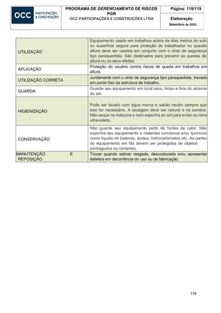 118
PROGRAMA DE GERENCIAMENTO DE RISCOS
PGR
OCC PARTICIPAÇÕES E CONSTRUÇÕES LTDA
Página: 118/119
Elaboração
Setembro de 2023
UTILIZAÇÃO
Equipamento usado em trabalhos acima de dois metros do solo
ou superfície segura para proteção do trabalhador no quesito
altura deve ser usados em conjunto com o cinto de segurança
tipo paraquedista. São destinados para prevenir as quedas de
altura ou os seus efeitos.
APLICAÇÃO
Proteção do usuário contra riscos de queda em trabalhos em
altura.
UTILIZAÇÃO CORRETA
Juntamente com o cinto de segurança tipo paraquedista, travado
em ponto fixo da estrutura de trabalho.
GUARDA
Guarde seu equipamento em local seco, limpo e fora do alcance
do sol.
HIGIENIZAÇÃO
Pode ser lavado com água morna e sabão neutro sempre que
isso for necessário. A secagem deve ser natural e na sombra.
Não seque na máquina e nem exponha ao sol para evitar os raios
ultravioleta.
CONSERVAÇÃO
Não guarde seu equipamento perto de fontes de calor. Não
exponha seu equipamento a materiais corrosivos e/ou químicos
como líquido de baterias, ácidos, hidrocarbonetos etc. As partes
do equipamento em fita devem ser protegidas de objetos
pontiagudos ou cortantes.
MANUTENÇÃO E
REPOSIÇÃO
Trocar quando estiver rasgada, descosturada e/ou apresentar
defeitos em decorrência do uso ou de fabricação.
 