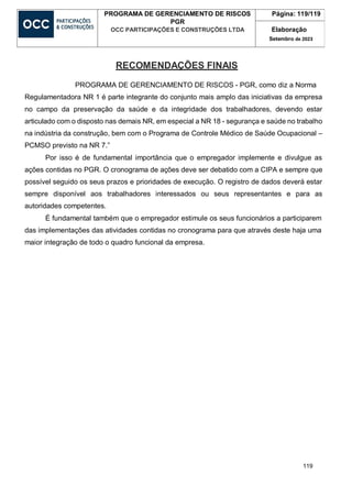 119
PROGRAMA DE GERENCIAMENTO DE RISCOS
PGR
OCC PARTICIPAÇÕES E CONSTRUÇÕES LTDA
Página: 119/119
Elaboração
Setembro de 2023
RECOMENDAÇÕES FINAIS
PROGRAMA DE GERENCIAMENTO DE RISCOS - PGR, como diz a Norma
Regulamentadora NR 1 é parte integrante do conjunto mais amplo das iniciativas da empresa
no campo da preservação da saúde e da integridade dos trabalhadores, devendo estar
articulado com o disposto nas demais NR, em especial a NR 18 - segurança e saúde no trabalho
na indústria da construção, bem com o Programa de Controle Médico de Saúde Ocupacional –
PCMSO previsto na NR 7.”
Por isso é de fundamental importância que o empregador implemente e divulgue as
ações contidas no PGR. O cronograma de ações deve ser debatido com a CIPA e sempre que
possível seguido os seus prazos e prioridades de execução. O registro de dados deverá estar
sempre disponível aos trabalhadores interessados ou seus representantes e para as
autoridades competentes.
É fundamental também que o empregador estimule os seus funcionários a participarem
das implementações das atividades contidas no cronograma para que através deste haja uma
maior integração de todo o quadro funcional da empresa.
 