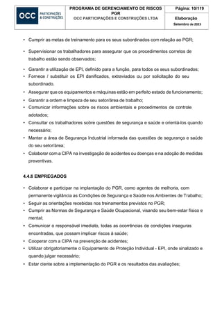 PROGRAMA DE GERENCIAMENTO DE RISCOS
PGR
OCC PARTICIPAÇÕES E CONSTRUÇÕES LTDA
Página: 10/119
Elaboração
Setembro de 2023
• Cumprir as metas de treinamento para os seus subordinados com relação ao PGR;
• Supervisionar os trabalhadores para assegurar que os procedimentos corretos de
trabalho estão sendo observados;
• Garantir a utilização de EPI, definido para a função, para todos os seus subordinados;
• Fornece / substituir os EPI danificados, extraviados ou por solicitação do seu
subordinado.
• Assegurar que os equipamentos e máquinas estão em perfeito estado de funcionamento;
• Garantir a ordem e limpeza de seu setor/área de trabalho;
• Comunicar informações sobre os riscos ambientais e procedimentos de controle
adotados;
• Consultar os trabalhadores sobre questões de segurança e saúde e orientá-los quando
necessário;
• Manter a área de Segurança Industrial informada das questões de segurança e saúde
do seu setor/área;
• Colaborar com a CIPA na investigação de acidentes ou doenças e na adoção de medidas
preventivas.
4.4.8 EMPREGADOS
• Colaborar e participar na implantação do PGR, como agentes de melhoria, com
permanente vigilância as Condições de Segurança e Saúde nos Ambientes de Trabalho;
• Seguir as orientações recebidas nos treinamentos previstos no PGR;
• Cumprir as Normas de Segurança e Saúde Ocupacional, visando seu bem-estar físico e
mental;
• Comunicar o responsável imediato, todas as ocorrências de condições inseguras
encontradas, que possam implicar riscos à saúde;
• Cooperar com a CIPA na prevenção de acidentes;
• Utilizar obrigatoriamente o Equipamento de Proteção Individual - EPI, onde sinalizado e
quando julgar necessário;
• Estar ciente sobre a implementação do PGR e os resultados das avaliações;
 