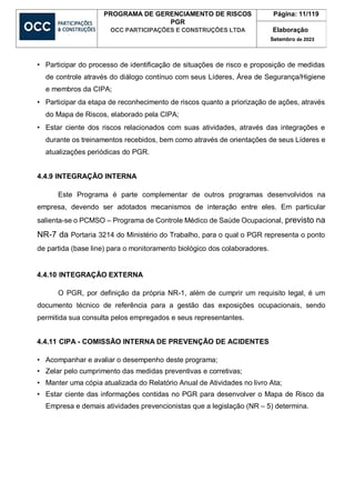 PROGRAMA DE GERENCIAMENTO DE RISCOS
PGR
OCC PARTICIPAÇÕES E CONSTRUÇÕES LTDA
Página: 11/119
Elaboração
Setembro de 2023
• Participar do processo de identificação de situações de risco e proposição de medidas
de controle através do diálogo contínuo com seus Líderes, Área de Segurança/Higiene
e membros da CIPA;
• Participar da etapa de reconhecimento de riscos quanto a priorização de ações, através
do Mapa de Riscos, elaborado pela CIPA;
• Estar ciente dos riscos relacionados com suas atividades, através das integrações e
durante os treinamentos recebidos, bem como através de orientações de seus Líderes e
atualizações periódicas do PGR.
4.4.9 INTEGRAÇÃO INTERNA
Este Programa é parte complementar de outros programas desenvolvidos na
empresa, devendo ser adotados mecanismos de interação entre eles. Em particular
salienta-se o PCMSO – Programa de Controle Médico de Saúde Ocupacional, previsto na
NR-7 da Portaria 3214 do Ministério do Trabalho, para o qual o PGR representa o ponto
de partida (base line) para o monitoramento biológico dos colaboradores.
4.4.10 INTEGRAÇÃO EXTERNA
O PGR, por definição da própria NR-1, além de cumprir um requisito legal, é um
documento técnico de referência para a gestão das exposições ocupacionais, sendo
permitida sua consulta pelos empregados e seus representantes.
4.4.11 CIPA - COMISSÃO INTERNA DE PREVENÇÃO DE ACIDENTES
• Acompanhar e avaliar o desempenho deste programa;
• Zelar pelo cumprimento das medidas preventivas e corretivas;
• Manter uma cópia atualizada do Relatório Anual de Atividades no livro Ata;
• Estar ciente das informações contidas no PGR para desenvolver o Mapa de Risco da
Empresa e demais atividades prevencionistas que a legislação (NR – 5) determina.
 
