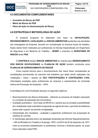 PROGRAMA DE GERENCIAMENTO DE RISCOS
PGR
OCC PARTICIPAÇÕES E CONSTRUÇÕES LTDA
Página: 12/119
Elaboração
Setembro de 2023
4.5 DOCUMENTOS COMPLEMENTARES
• Inventário de Riscos do PGR
• Matriz de Riscos do PGR
• Plano de Ação no Gerenciamento de Riscos
4.6 ESTRATÉGIA E METODOLOGIA DE AÇÃO
O presente programa foi elaborado com base na ANTECIPAÇÃO,
RECONHECIMENTO e AVALIAÇÃO dos RISCOS AMBIENTAIS existentes nas atividades
dos empregados da Empresa, levando em consideração os diversos locais de trabalho.
Esses dados foram realizados por profissionais do Serviço Especializado em Engenharia
de Segurança e em Medicina do Trabalho – SESMT e inseridos no INVENTÁRIO DE
RISCOS deste PGR.
O CONTROLE desses RISCOS AMBIENTAIS foi inserido para GERENCIAMENTO
DOS RISCOS OCUPACIONAIS na PLANILHA DE AÇÃO também conhecida como
PLANILHA DE GERENCIAMENTO DE RISCOS.
Como suporte técnico para o reconhecimento dos riscos foram consideradas as
constatações provenientes do exercício dos trabalhos que estão sendo realizadas nas
instalações / áreas / setores da OCC PARTICIPAÇÕES E CONTRUÇÕES LTDA,
informações prestadas pelos profissionais da empresa e representante da Comissão
Interna de Prevenção de Acidentes – CIPA.
A estratégia tem como finalidade alcançar os seguintes objetivos:
• Reconhecimento dos Riscos Ambientais - referente ao processo de trabalho executado
e a condição de exposição dos funcionários;
• Avaliação quantitativa – Com base na NR-09.4.2, sempre que se constate a possibilidade
de o trabalhador estar submetido à exposição ao agente de risco, cujo limite de tolerância
possa estar superior ao previsto na legislação;
• Interpretação dos resultados - avaliação e julgamento profissional com proposição de
medidas de controle;
• A metodologia aplicada será a da legislação atualizada das Normas Regulamentadoras
– NR do Ministério do Trabalho e Emprego - MTE, Lei 6514 de 22 de dezembro de 1977,
onde se encontram estabelecidos os parâmetros mínimos e diretrizes gerais, as quais
foram aplicadas neste PGR.
 
