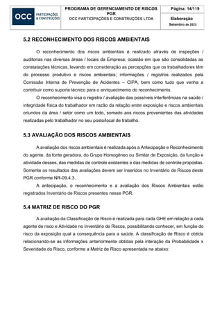 PROGRAMA DE GERENCIAMENTO DE RISCOS
PGR
OCC PARTICIPAÇÕES E CONSTRUÇÕES LTDA
Página: 14/119
Elaboração
Setembro de 2023
5.2 RECONHECIMENTO DOS RISCOS AMBIENTAIS
O reconhecimento dos riscos ambientais é realizado através de inspeções /
auditorias nas diversas áreas / locais da Empresa; ocasião em que são consolidadas as
constatações técnicas, levando em consideração as percepções que os trabalhadores têm
do processo produtivo e riscos ambientais; informações / registros realizados pela
Comissão Interna de Prevenção de Acidentes – CIPA, bem como tudo que venha a
contribuir como suporte técnico para o enriquecimento do reconhecimento.
O reconhecimento visa o registro / avaliação das possíveis interferências na saúde /
integridade física do trabalhador em razão da relação entre exposição e riscos ambientais
oriundos da área / setor como um todo, somado aos riscos provenientes das atividades
realizadas pelo trabalhador no seu posto/local de trabalho.
5.3 AVALIAÇÃO DOS RISCOS AMBIENTAIS
A avaliação dos riscos ambientais é realizada após a Antecipação e Reconhecimento
do agente, da fonte geradora, do Grupo Homogêneo ou Similar de Exposição, da função e
atividade desses, das medidas de controle existentes e das medidas de controle propostas.
Somente os resultados das avaliações devem ser inseridos no Inventário de Riscos deste
PGR conforme NR-09.4.3.
A antecipação, o reconhecimento e a avaliação dos Riscos Ambientais estão
registrados Inventário de Riscos presentes nesse PGR.
5.4 MATRIZ DE RISCO DO PGR
A avaliação da Classificação de Risco é realizada para cada GHE em relação a cada
agente de risco e Atividade no Inventário de Riscos, possibilitando conhecer, em função do
risco da exposição qual a consequência para a saúde. A classificação de Risco é obtida
relacionando-se as informações anteriormente obtidas pela interação da Probabilidade x
Severidade do Risco, conforme a Matriz de Risco apresentada na abaixo:
 