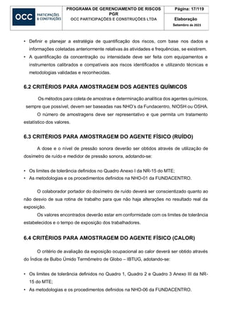 PROGRAMA DE GERENCIAMENTO DE RISCOS
PGR
OCC PARTICIPAÇÕES E CONSTRUÇÕES LTDA
Página: 17/119
Elaboração
Setembro de 2023
• Definir e planejar a estratégia de quantificação dos riscos, com base nos dados e
informações coletadas anteriormente relativas às atividades e frequências, se existirem.
• A quantificação da concentração ou intensidade deve ser feita com equipamentos e
instrumentos calibrados e compatíveis aos riscos identificados e utilizando técnicas e
metodologias validadas e reconhecidas.
6.2 CRITÉRIOS PARA AMOSTRAGEM DOS AGENTES QUÍMICOS
Os métodos para coleta de amostras e determinação analítica dos agentes químicos,
sempre que possível, devem ser baseadas nas NHO’s da Fundacentro, NIOSH ou OSHA.
O número de amostragens deve ser representativo e que permita um tratamento
estatístico dos valores.
6.3 CRITÉRIOS PARA AMOSTRAGEM DO AGENTE FÍSICO (RUÍDO)
A dose e o nível de pressão sonora deverão ser obtidos através de utilização de
dosímetro de ruído e medidor de pressão sonora, adotando-se:
• Os limites de tolerância definidos no Quadro Anexo I da NR-15 do MTE;
• As metodologias e os procedimentos definidos na NHO-01 da FUNDACENTRO.
O colaborador portador do dosímetro de ruído deverá ser conscientizado quanto ao
não desvio de sua rotina de trabalho para que não haja alterações no resultado real da
exposição.
Os valores encontrados deverão estar em conformidade com os limites de tolerância
estabelecidos e o tempo de exposição dos trabalhadores.
6.4 CRITÉRIOS PARA AMOSTRAGEM DO AGENTE FÍSICO (CALOR)
O critério de avaliação da exposição ocupacional ao calor deverá ser obtido através
do Índice de Bulbo Úmido Termômetro de Globo – IBTUG, adotando-se:
• Os limites de tolerância definidos no Quadro 1, Quadro 2 e Quadro 3 Anexo III da NR-
15 do MTE;
• As metodologias e os procedimentos definidos na NHO-06 da FUNDACENTRO.
 
