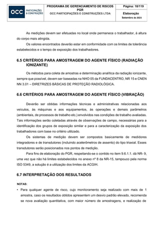 PROGRAMA DE GERENCIAMENTO DE RISCOS
PGR
OCC PARTICIPAÇÕES E CONSTRUÇÕES LTDA
Página: 18/119
Elaboração
Setembro de 2023
As medições devem ser efetuadas no local onde permanece o trabalhador, à altura
do corpo mais atingida.
Os valores encontrados deverão estar em conformidade com os limites de tolerância
estabelecidos e o tempo de exposição dos trabalhadores.
6.5 CRITÉRIOS PARA AMOSTRAGEM DO AGENTE FÍSICO (RADIAÇÃO
IONIZANTE)
Os métodos para coleta de amostras e determinação analítica da radiação ionizante,
sempre que possível, devem ser baseadas na NHO 05 da FUNDACENTRO, NR 15 e CNEN
NN 3.01 – DIRETRIZES BÁSICAS DE PROTEÇÃO RADIOLÓGICA.
6.6 CRITÉRIOS PARA AMOSTRAGEM DO AGENTE FÍSICO (VIBRAÇÃO)
Deverão ser obtidas informações técnicas e administrativas relacionadas aos
veículos, às máquinas e aos equipamentos, às operações e demais parâmetros
(ambientais, de processos de trabalho etc.) envolvidos nas condições de trabalho avaliadas.
Tais informações serão coletadas através de observações de campo, necessárias para a
identificação dos grupos de exposição similar e para a caracterização da exposição dos
trabalhadores com base no critério utilizado.
Os sistemas de medição devem ser compostos basicamente de medidores
integradores e de transdutores (incluindo acelerômetros de assento) do tipo triaxial. Esses
transdutores serão posicionados nos pontos de medição.
Para fins de elaboração do PGR, respeitando-se o contido no item 9.6.1.1. dá NR- 9,
uma vez que não há limites estabelecidos no anexo nº 8 da NR-15, tampouco pela norma
ISO 5349, a solução é a utilização dos limites da ACGIH.
6.7 INTERPRETAÇÃO DOS RESULTADOS
NOTAS:
• Para qualquer agente de risco, cujo monitoramento seja realizado com mais de 1
amostra, caso os resultados obtidos apresentem um desvio padrão elevado, recomenda
se nova avaliação quantitativa, com maior número de amostragens, e realização de
 