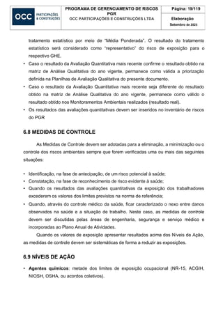 PROGRAMA DE GERENCIAMENTO DE RISCOS
PGR
OCC PARTICIPAÇÕES E CONSTRUÇÕES LTDA
Página: 19/119
Elaboração
Setembro de 2023
tratamento estatístico por meio de “Média Ponderada”. O resultado do tratamento
estatístico será considerado como “representativo” do risco de exposição para o
respectivo GHE.
• Caso o resultado da Avaliação Quantitativa mais recente confirme o resultado obtido na
matriz de Análise Qualitativa do ano vigente, permanece como válida a priorização
definida na Planilhas de Avaliação Qualitativa do presente documento.
• Caso o resultado da Avaliação Quantitativa mais recente seja diferente do resultado
obtido na matriz de Análise Qualitativa do ano vigente, permanece como válido o
resultado obtido nos Monitoramentos Ambientais realizados (resultado real).
• Os resultados das avaliações quantitativas devem ser inseridos no inventário de riscos
do PGR
6.8 MEDIDAS DE CONTROLE
As Medidas de Controle devem ser adotadas para a eliminação, a minimização ou o
controle dos riscos ambientais sempre que forem verificadas uma ou mais das seguintes
situações:
• Identificação, na fase de antecipação, de um risco potencial à saúde;
• Constatação, na fase de reconhecimento de risco evidente à saúde;
• Quando os resultados das avaliações quantitativas da exposição dos trabalhadores
excederem os valores dos limites previstos na norma de referência;
• Quando, através do controle médico da saúde, ficar caracterizado o nexo entre danos
observados na saúde e a situação de trabalho. Neste caso, as medidas de controle
devem ser discutidas pelas áreas de engenharia, segurança e serviço médico e
incorporadas ao Plano Anual de Atividades.
Quando os valores de exposição apresentar resultados acima dos Níveis de Ação,
as medidas de controle devem ser sistemáticas de forma a reduzir as exposições.
6.9 NÍVEIS DE AÇÃO
• Agentes químicos: metade dos limites de exposição ocupacional (NR-15, ACGIH,
NIOSH, OSHA, ou acordos coletivos).
 
