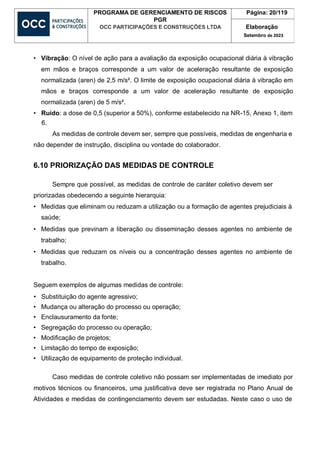 PROGRAMA DE GERENCIAMENTO DE RISCOS
PGR
OCC PARTICIPAÇÕES E CONSTRUÇÕES LTDA
Página: 20/119
Elaboração
Setembro de 2023
• Vibração: O nível de ação para a avaliação da exposição ocupacional diária à vibração
em mãos e braços corresponde a um valor de aceleração resultante de exposição
normalizada (aren) de 2,5 m/s². O limite de exposição ocupacional diária à vibração em
mãos e braços corresponde a um valor de aceleração resultante de exposição
normalizada (aren) de 5 m/s².
• Ruído: a dose de 0,5 (superior a 50%), conforme estabelecido na NR-15, Anexo 1, item
6.
As medidas de controle devem ser, sempre que possíveis, medidas de engenharia e
não depender de instrução, disciplina ou vontade do colaborador.
6.10 PRIORIZAÇÃO DAS MEDIDAS DE CONTROLE
Sempre que possível, as medidas de controle de caráter coletivo devem ser
priorizadas obedecendo a seguinte hierarquia:
• Medidas que eliminam ou reduzam a utilização ou a formação de agentes prejudiciais à
saúde;
• Medidas que previnam a liberação ou disseminação desses agentes no ambiente de
trabalho;
• Medidas que reduzam os níveis ou a concentração desses agentes no ambiente de
trabalho.
Seguem exemplos de algumas medidas de controle:
• Substituição do agente agressivo;
• Mudança ou alteração do processo ou operação;
• Enclausuramento da fonte;
• Segregação do processo ou operação;
• Modificação de projetos;
• Limitação do tempo de exposição;
• Utilização de equipamento de proteção individual.
Caso medidas de controle coletivo não possam ser implementadas de imediato por
motivos técnicos ou financeiros, uma justificativa deve ser registrada no Plano Anual de
Atividades e medidas de contingenciamento devem ser estudadas. Neste caso o uso de
 
