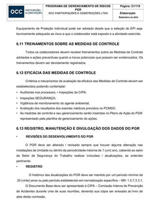 PROGRAMA DE GERENCIAMENTO DE RISCOS
PGR
OCC PARTICIPAÇÕES E CONSTRUÇÕES LTDA
Página: 21/119
Elaboração
Setembro de 2023
Equipamento de Proteção Individual pode ser adotado desde que a seleção do EPI seja
tecnicamente adequada ao risco a que o colaborador está exposto e a atividade exercida.
6.11 TREINAMENTOS SOBRE AS MEDIDAS DE CONTROLE
Todos os colaboradores devem receber treinamentos sobre as Medidas de Controle
adotadas e ações preventivas quanto a riscos potenciais que possam ser evidenciados. Os
treinamentos devem ser devidamente registrados.
6.12 EFICÁCIA DAS MEDIDAS DE CONTROLE
Critérios e mecanismos de avaliação da eficácia das Medidas de Controle devem ser
estabelecidos podendo contemplar:
• Auditorias nos processos; • Inspeções da CIPA;
• Inspeções SEGURANÇA;
• Vigilância de monitoramento do agente ambiental;
• Avaliação dos resultados dos exames médicos previstos no PCMSO.
• As medidas de controle e seu gerenciamento serão inseridas no Plano de Ação do PGR
representado pela planilha de gerenciamento de ações.
6.13 REGISTRO, MANUTENÇÃO E DIVULGAÇÃO DOS DADOS DO PGR
• REVISÕES DO DESENVOLVIMENTO DO PGR
O PGR deve ser alterado / revisado sempre que houver alguma alteração nas
instalações da Unidade ou dentro da periodicidade máxima de 1 (um) ano, cabendo ao setor
de Setor de Segurança do Trabalho realizar inclusões / atualizações, se entender
pertinente.
• REGISTRO
O histórico das atualizações do PGR deve ser mantido por um período mínimo de
20 (vinte) anos ou pelo período estabelecido em normatização específica – NR- 1.5.7.3.3.1.
O Documento Base deve ser apresentado à CIPA – Comissão Interna de Prevenção
de Acidentes durante uma de suas reuniões, devendo sua cópia ser anexada ao livro de
atas desta comissão.
 